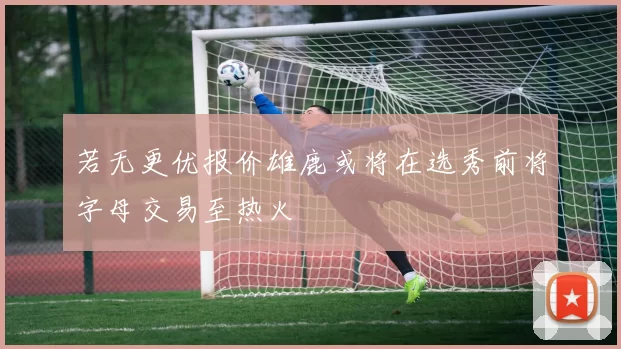 若无更优报价雄鹿或将在选秀前将字母交易至热火
